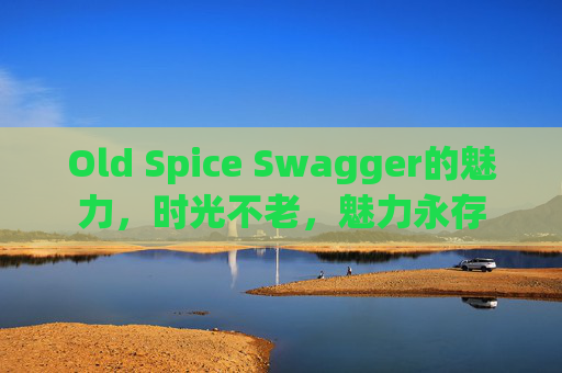 Old Spice Swagger的魅力，时光不老，魅力永存